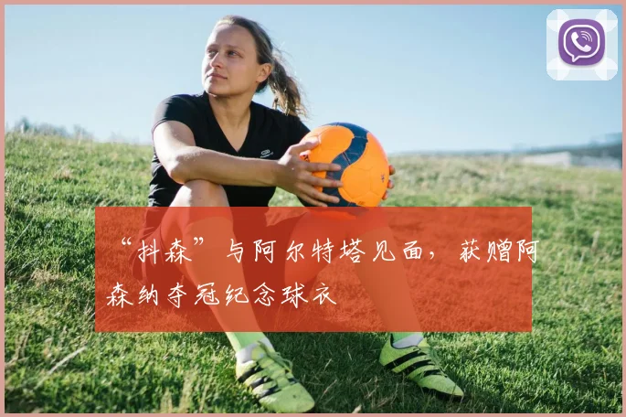 “抖森”与阿尔特塔见面，获赠阿森纳夺冠纪念球衣