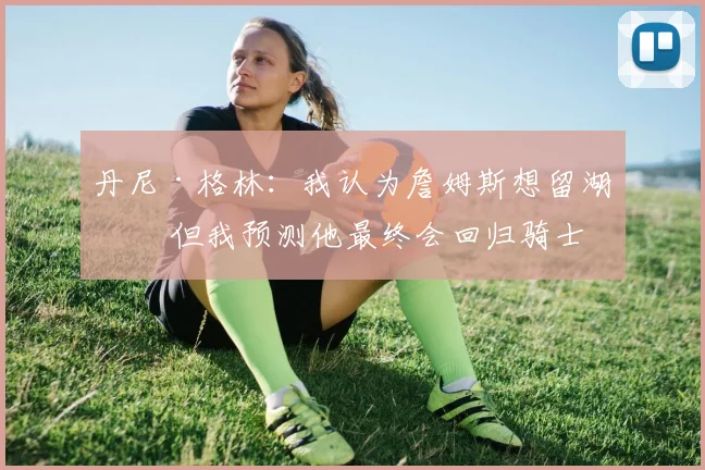 丹尼·格林：我认为詹姆斯想留湖人 但我预测他最终会回归骑士