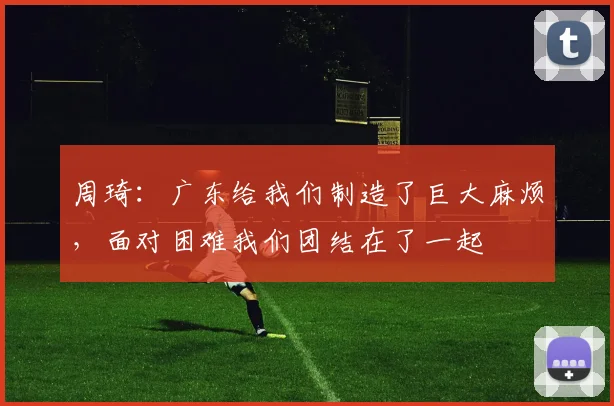 周琦：广东给我们制造了巨大麻烦，面对困难我们团结在了一起
