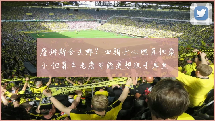 詹姆斯会去哪？回骑士心理负担最小 但暮年老詹可能更想联手库里